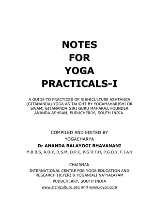 NOTES 
FOR 
YOGA 
PRACTICALS-I 
A GUIDE TO PRACTICES OF RISHICULTURE ASHTANGA (GITANANDA) YOGA AS TAUGHT BY YOGAMAHARISHI DR SWAMI GITANANDA GIRI GURU MAHARAJ, FOUNDER ANANDA ASHRAM, PUDUCHERRY, SOUTH INDIA. 
COMPILED AND EDITED BY 
YOGACHARYA 
Dr ANANDA BALAYOGI BHAVANANI 
M.B.B.S, A.D.Y, D.S.M, D.P.C, P.G.D.F.H, P.G.D.Y, F.I.A.Y 
CHAIRMAN 
INTERNATIONAL CENTRE FOR YOGA EDUCATION AND RESEARCH (ICYER) & YOGANJALI NATYALAYAM 
PUDUCHERRY, SOUTH INDIA 
www.rishiculture.org and www.icyer.com  