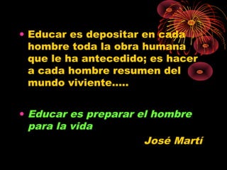 • Educar es depositar en cada
hombre toda la obra humana
que le ha antecedido; es hacer
a cada hombre resumen del
mundo viviente.....
• Educar es preparar el hombre
para la vida
José Martí
 
