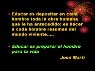 • Educar es depositar en cada
hombre toda la obra humana
que le ha antecedido; es hacer
a cada hombre resumen del
mundo viviente.....
• Educar es preparar el hombre
para la vida
José Martí
 