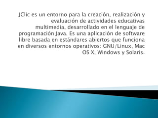 JClic es un entorno para la creación, realización y
             evaluación de actividades educativas
       multimedia, desarrollado en el lenguaje de
programación Java. Es una aplicación de software
libre basada en estándares abiertos que funciona
en diversos entornos operativos: GNU/Linux, Mac
                         OS X, Windows y Solaris.
 