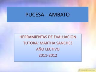 PUCESA - AMBATO


HERRAMIENTAS DE EVALUACION
  TUTORA: MARTHA SANCHEZ
       AÑO LECTIVO
         2011-2012
 