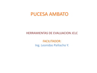 PUCESA AMBATO


HERRAMIENTAS DE EVALUACION JCLC

           FACILITADOR:
     Ing. Leonidas Pailiacho Y.
 