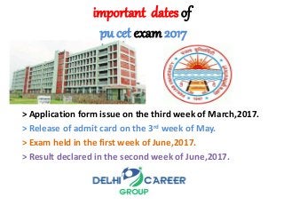 important dates of
pu cet exam 2017
> Application form issue on the third week of March,2017.
> Release of admit card on the 3rd week of May.
> Exam held in the first week of June,2017.
> Result declared in the second week of June,2017.
 