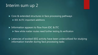 Interim sum up 2
 Core & extended structures in face processing pathways
 IOC & ITC important additions
 Information appears to flow from IOC & ITC
 New white matter routes need further testing & verification
 Latencies of evoked iEEG activity have been underutilized for studying
information transfer during face processing tasks
 