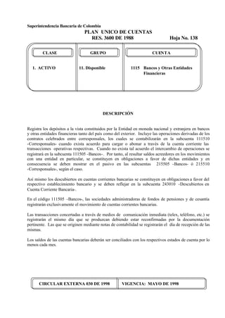 Superintendencia Bancaria de Colombia
PLAN UNICO DE CUENTAS
RES. 3600 DE 1988 Hoja No. 138
CIRCULAR EXTERNA 030 DE 1998 VIGENCIA: MAYO DE 1998
CLASE GRUPO CUENTA
1. ACTIVO 11. Disponible 1115 Bancos y Otras Entidades
Financieras
DESCRIPCIÓN
Registra los depósitos a la vista constituidos por la Entidad en moneda nacional y extranjera en bancos
y otras entidades financieras tanto del país como del exterior. Incluye las operaciones derivadas de los
contratos celebrados entre corresponsales, los cuales se contabilizarán en la subcuenta 111510
-Corresponsales- cuando exista acuerdo para cargar o abonar a través de la cuenta corriente las
transacciones operativas respectivas. Cuando no exista tal acuerdo el intercambio de operaciones se
registrará en la subcuenta 111505 -Bancos-. Por tanto, al resultar saldos acreedores en los movimientos
con una entidad en particular, se constituyen en obligaciones a favor de dichas entidades y en
consecuencia se deben mostrar en el pasivo en las subcuentas 215505 -Bancos- ó 215510
-Corresponsales-, según el caso.
Así mismo los descubiertos en cuentas corrientes bancarias se constituyen en obligaciones a favor del
respectivo establecimiento bancario y se deben reflejar en la subcuenta 243010 -Descubiertos en
Cuenta Corriente Bancaria-.
En el código 111505 -Bancos-, las sociedades administradoras de fondos de pensiones y de cesantía
registrarán exclusivamente el movimiento de cuentas corrientes bancarias.
Las transacciones concertadas a través de medios de comunicación inmediata (telex, teléfono, etc.) se
registrarán el mismo día que se produzcan debiendo estar reconfirmadas por la documentación
pertinente. Las que se originen mediante notas de contabilidad se registrarán el día de recepción de las
mismas.
Los saldos de las cuentas bancarias deberán ser conciliados con los respectivos estados de cuenta por lo
menos cada mes.
 