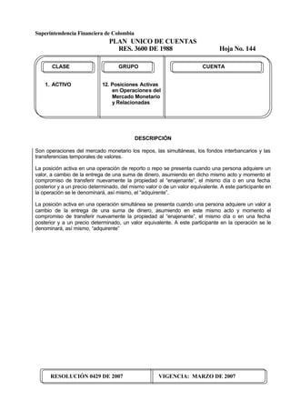 Superintendencia Financiera de Colombia
PLAN UNICO DE CUENTAS
RES. 3600 DE 1988 Hoja No. 144
RESOLUCIÓN 0429 DE 2007 VIGENCIA: MARZO DE 2007
CLASE GRUPO CUENTA
1. ACTIVO 12. Posiciones Activas
en Operaciones del
Mercado Monetario
y Relacionadas
DESCRIPCIÓN
Son operaciones del mercado monetario los repos, las simultáneas, los fondos interbancarios y las
transferencias temporales de valores.
La posición activa en una operación de reporto o repo se presenta cuando una persona adquiere un
valor, a cambio de la entrega de una suma de dinero, asumiendo en dicho mismo acto y momento el
compromiso de transferir nuevamente la propiedad al “enajenante”, el mismo día o en una fecha
posterior y a un precio determinado, del mismo valor o de un valor equivalente. A este participante en
la operación se le denominará, así mismo, el “adquirente”.
La posición activa en una operación simultánea se presenta cuando una persona adquiere un valor a
cambio de la entrega de una suma de dinero, asumiendo en este mismo acto y momento el
compromiso de transferir nuevamente la propiedad al “enajenante”, el mismo día o en una fecha
posterior y a un precio determinado, un valor equivalente. A este participante en la operación se le
denominará, así mismo, “adquirente”
 