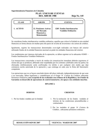 Superintendencia Financiera de Colombia
PLAN UNICO DE CUENTAS
RES. 3600 DE 1988 Hoja No. 145
RESOLUCIÓN 0429 DE 2007 VIGENCIA: MARZO DE 2007
CLASE GRUPO CUENTA
1. ACTIVO 12. Posiciones Activas 1205 Fondos Interbancarios
del Mercado Vendidos Ordinarios
Monetario y
Relacionadas
Se consideran fondos interbancarios vendidos ordinarios, aquellos que coloca la Entidad en otra entidad
financiera en forma directa sin mediar para ello pacto de reventa de inversiones o de cartera de créditos.
Igualmente, registra las transacciones denominadas over-nigth realizadas con bancos del exterior
utilizando fondos de la entidad financiera nacional en poder de entidades financieras del exterior.
Los rendimientos por intereses derivados de la operación, se deben registrar en la subcuenta 410403 -
Fondos Interbancarios Vendidos Ordinarios-.
Las transacciones concertadas a través de medios de comunicación inmediata deberán registrarse el
mismo día que se producen, debiendo estar respaldadas por los contratos celebrados entre las partes; las
efectuadas telefónicamente serán confirmadas vía telefax o por cualquier otro medio que deje
constancia escrita autorizada de la operación y que contenga en cada caso la firma del funcionario
competente.
Las operaciones que no se hayan cancelado dentro del plazo indicado, independientemente de que sean
o no renovadas, deben legalizarse y contabilizarse en el Grupo 14 -Cartera de Créditos- subcuenta
Préstamos Ordinarios, con excepción de las realizadas con el Banco de la República y los Fondos de
Garantías en desarrollo de operaciones de control monetario y de apoyo a las entidades inscritas.
DINAMICA
DEBITOS
1. Por los fondos vendidos por la Entidad.
CREDITOS
1. Por la restitución de los fondos vendidos al
término de las condiciones preestablecidas o
contractuales.
2. Por los traslados al grupo 14 -Cartera de
Créditos-, subcuentas préstamos ordinarios.
 
