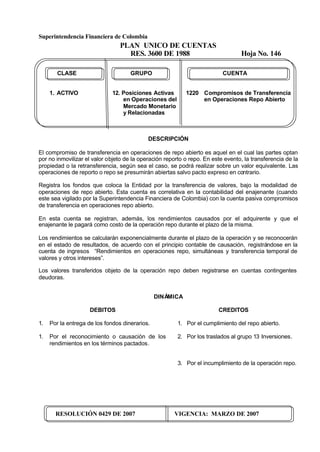 Superintendencia Financiera de Colombia
PLAN UNICO DE CUENTAS
RES. 3600 DE 1988 Hoja No. 146
RESOLUCIÓN 0429 DE 2007 VIGENCIA: MARZO DE 2007
CLASE GRUPO CUENTA
1. ACTIVO 12. Posiciones Activas 1220 Compromisos de Transferencia
en Operaciones del en Operaciones Repo Abierto
Mercado Monetario
y Relacionadas
DESCRIPCIÓN
El compromiso de transferencia en operaciones de repo abierto es aquel en el cual las partes optan
por no inmovilizar el valor objeto de la operación reporto o repo. En este evento, la transferencia de la
propiedad o la retransferencia, según sea el caso, se podrá realizar sobre un valor equivalente. Las
operaciones de reporto o repo se presumirán abiertas salvo pacto expreso en contrario.
Registra los fondos que coloca la Entidad por la transferencia de valores, bajo la modalidad de
operaciones de repo abierto. Esta cuenta es correlativa en la contabilidad del enajenante (cuando
este sea vigilado por la Superintendencia Financiera de Colombia) con la cuenta pasiva compromisos
de transferencia en operaciones repo abierto.
En esta cuenta se registran, además, los rendimientos causados por el adquirente y que el
enajenante le pagará como costo de la operación repo durante el plazo de la misma.
Los rendimientos se calcularán exponencialmente durante el plazo de la operación y se reconocerán
en el estado de resultados, de acuerdo con el principio contable de causación, registrándose en la
cuenta de ingresos “Rendimientos en operaciones repo, simultáneas y transferencia temporal de
valores y otros intereses”.
Los valores transferidos objeto de la operación repo deben registrarse en cuentas contingentes
deudoras.
DINÁMICA
DEBITOS
1. Por la entrega de los fondos dinerarios.
1. Por el reconocimiento o causación de los
rendimientos en los términos pactados.
CREDITOS
1. Por el cumplimiento del repo abierto.
2. Por los traslados al grupo 13 Inversiones.
3. Por el incumplimiento de la operación repo.
 