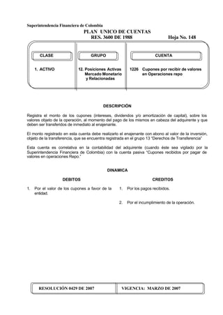 Superintendencia Financiera de Colombia
PLAN UNICO DE CUENTAS
RES. 3600 DE 1988 Hoja No. 148
RESOLUCIÓN 0429 DE 2007 VIGENCIA: MARZO DE 2007
CLASE GRUPO CUENTA
1. ACTIVO 12. Posiciones Activas 1226 Cupones por recibir de valores
Mercado Monetario en Operaciones repo
y Relacionadas
DESCRIPCIÓN
Registra el monto de los cupones (intereses, dividendos y/o amortización de capital), sobre los
valores objeto de la operación, al momento del pago de los mismos en cabeza del adquirente y que
deben ser transferidos de inmediato al enajenante.
El monto registrado en esta cuenta debe realizarlo el enajenante con abono al valor de la inversión,
objeto de la transferencia, que se encuentra registrada en el grupo 13 “Derechos de Transferencia”
Esta cuenta es correlativa en la contabilidad del adquirente (cuando éste sea vigilado por la
Superintendencia Financiera de Colombia) con la cuenta pasiva “Cupones recibidos por pagar de
valores en operaciones Repo.”
DINAMICA
DEBITOS
1. Por el valor de los cupones a favor de la
entidad.
CREDITOS
1. Por los pagos recibidos.
2. Por el incumplimiento de la operación.
 