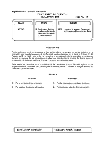 Superintendencia Financiera de Colombia
PLAN UNICO DE CUENTAS
RES. 3600 DE 1988 Hoja No. 150
RESOLUCIÓN 0429 DE 2007 VIGENCIA: MARZO DE 2007
CLASE GRUPO CUENTA
1. ACTIVO 12. Posiciones Activas 1230 Llamado al Margen Entregado
en Operaciones del en Dinero en Operaciones Repo
Mercado Monetario
y Relacionadas
DESCRIPCIÓN
Registra el monto en dinero entregado a título de llamado al margen por uno de los partícipes en la
operación repo cuando las partes, de conformidad con lo establecido en el literal c, Artículo 1º. del
Decreto 4432 de 2006 y con el fin de garantizar el cumplimiento de la operación, acuerden que
durante la vigencia de las operaciones el adquirente podrá exigir la entrega de dinero o que el
enajenante solicite la devolución de dinero en los casos en que hubiere lugar.
Esta cuenta es correlativa en la contabilidad de la contraparte (cuando ésta sea vigilada por la
Superintendencia Financiera de Colombia) con la cuenta pasiva “Llamado al margen recibido en
dinero de operaciones repo.
DINAMICA
DEBITOS
1. Por el monto de dinero entregado.
2. Por solicitud de dineros adicionales.
CREDITOS
1. Por las devoluciones parciales de dinero.
2. Por restitución total del dinero entregado.
 