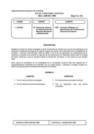 Superintendencia Financiera de Colombia
PLAN UNICO DE CUENTAS
RES. 3600 DE 1988 Hoja No. 144
RESOLUCIÓN 0429 DE 2007 VIGENCIA: MARZO DE 2007
CLASE GRUPO CUENTA
1. ACTIVO 12. Posiciones Activas 1250 Llamado al Margen en
en Operaciones del Operaciones de Transferencia
Mercado Monetario Temporal de Valores
y Relacionadas
DESCRIPCIÓN
Registra el monto en dinero entregado a título de llamado al margen por uno de los partícipes en la
operación transferencia temporal de valores cuando las partes, de conformidad con lo establecido en
el literal c, Artículo 3 del Decreto 4432 de 2006 y con el fin de garantizar el cumplimiento de la
operación, acuerden que durante la vigencia de las operaciones el originador podrá exigir la entrega
de dinero adicional o que el receptor solicite la devolución de dinero, en los casos en que hubiere
lugar.
Esta cuenta es correlativa en la contabilidad de la contraparte (cuando ésta sea vigilada por la
Superintendencia Financiera de Colombia) con la cuenta pasiva “Llamado al margen recibido en
dinero de operaciones de transferencia temporal de valores”.
DINÁMICA
DEBITOS
1. Por el monto de dinero entregado.
2. Por la solicitud de dineros adicionales
CREDITOS
1. Por devoluciones parciales de dinero.
2. Por la restitución total del dinero
entregado.
 