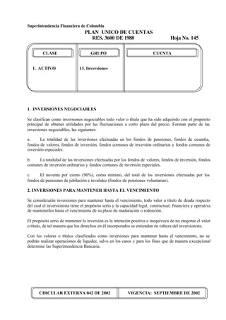 Superintendencia Financiera de Colombia
PLAN UNICO DE CUENTAS
RES. 3600 DE 1988 Hoja No. 145
CIRCULAR EXTERNA 042 DE 2002 VIGENCIA: SEPTIEMBRE DE 2002
CLASE GRUPO CUENTA
1. ACTIVO 13. Inversiones
1. INVERSIONES NEGOCIABLES
Se clasifican como inversiones negociables todo valor o título que ha sido adquirido con el propósito
principal de obtener utilidades por las fluctuaciones a corto plazo del precio. Forman parte de las
inversiones negociables, las siguientes:
a. La totalidad de las inversiones efectuadas en los fondos de pensiones, fondos de cesantía,
fondos de valores, fondos de inversión, fondos comunes de inversión ordinarios y fondos comunes de
inversión especiales.
b. La totalidad de las inversiones efectuadas por los fondos de valores, fondos de inversión, fondos
comunes de inversión ordinarios y fondos comunes de inversión especiales.
c. El noventa por ciento (90%), como mínimo, del total de las inversiones efectuadas por los
fondos de pensiones de jubilación e invalidez (fondos de pensiones voluntarias).
2. INVERSIONES PARA MANTENER HASTA EL VENCIMIENTO
Se considerarán inversiones para mantener hasta el vencimiento, todo valor o título de deuda respecto
del cual el inversionista tiene el propósito serio y la capacidad legal, contractual, financiera y operativa
de mantenerlos hasta el vencimiento de su plazo de maduración o redención.
El propósito serio de mantener la inversión es la intención positiva e inequívoca de no enajenar el valor
o título, de tal manera que los derechos en él incorporados se entiendan en cabeza del inversionista.
Con los valores o títulos clasificados como inversiones para mantener hasta el vencimiento, no se
podrán realizar operaciones de liquidez, salvo en los casos y para los fines que de manera excepcional
determine las Superintendencia Bancaria.
 