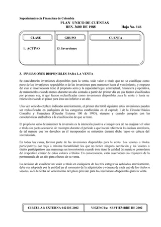 Superintendencia Financiera de Colombia
PLAN UNICO DE CUENTAS
RES. 3600 DE 1988 Hoja No. 146
CIRCULAR EXTERNA 042 DE 2002 VIGENCIA: SEPTIEMBRE DE 2002
CLASE GRUPO CUENTA
1. ACTIVO 13. Inversiones
3. INVERSIONES DISPONIBLES PARA LA VENTA
Se cons iderarán inversiones disponibles para la venta, todo valor o título que no se clasifique como
parte de las inversiones negociables o de las inversiones para mantener hasta el vencimiento, y respecto
del cual el inversionista tiene el propósito serio y la capacidad legal, contractual, financiera y operativa,
de mantenerlos cuando menos durante un año contado a partir del primer día en que fueron clasificados
por primera vez, o que fueron reclasificadas como inversiones disponibles para la venta o hasta su
redención cuando el plazo para ésta sea inferior a un año.
Una vez vencido el plazo indicado anteriormente, el primer día hábil siguiente estas inversiones pueden
ser reclasificadas en cualquiera de las categorías establecidas en el capítulo I de la Circular Básica
Contable y Financiera (Circular Externa 100 de 1995), siempre y cuando cumplan con las
características atribuibles a la clasificación de que se trate.
El propósito serio de mantener la inversión es la intención positiva e inequívoca de no enajenar el valor
o título sin pacto accesorio de recompra durante el período a que hacen referencia los incisos anteriores,
de tal manera que los derechos en él incorporados se entienden durante dicho lapso en cabeza del
inversionista.
En todos los casos, forman parte de las inversiones disponibles para la venta: Los valores o títulos
participativos con baja o mínima bursatilidad; los que no tienen ninguna cotización y los valores o
títulos participativos que mantenga un inversionista cuando éste tiene la calidad de matriz o controlante
del respectivo emisor de estos valores o títulos. En consecuencia, estas inversiones no requieren de la
permanencia de un año para efectos de su venta.
La decisión de clasificar un valor o título en cualquiera de las tres categorías señaladas anteriormente,
debe ser adoptada por la entidad en el momento de la adquisición o compra de cada uno de los títulos o
valores, o en la fecha de vencimiento del plazo previsto para las inversiones disponibles para la venta.
 