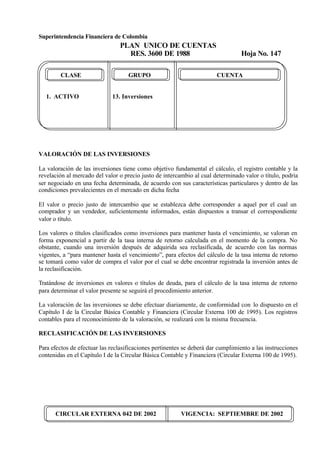 Superintendencia Financiera de Colombia
PLAN UNICO DE CUENTAS
RES. 3600 DE 1988 Hoja No. 147
CIRCULAR EXTERNA 042 DE 2002 VIGENCIA: SEPTIEMBRE DE 2002
CLASE GRUPO CUENTA
1. ACTIVO 13. Inversiones
VALORACIÓN DE LAS INVERSIONES
La valoración de las inversiones tiene como objetivo fundamental el cálculo, el registro contable y la
revelación al mercado del valor o precio justo de intercambio al cual determinado valor o título, podría
ser negociado en una fecha determinada, de acuerdo con sus características particulares y dentro de las
condiciones prevalecientes en el mercado en dicha fecha
El valor o precio justo de intercambio que se establezca debe corresponder a aquel por el cual un
comprador y un vendedor, suficientemente informados, están dispuestos a transar el correspondiente
valor o título.
Los valores o títulos clasificados como inversiones para mantener hasta el vencimiento, se valoran en
forma exponencial a partir de la tasa interna de retorno calculada en el momento de la compra. No
obstante, cuando una inversión después de adquirida sea reclasificada, de acuerdo con las normas
vigentes, a “para mantener hasta el vencimiento”, para efectos del cálculo de la tasa interna de retorno
se tomará como valor de compra el valor por el cual se debe encontrar registrada la inversión antes de
la reclasificación.
Tratándose de inversiones en valores o títulos de deuda, para el cálculo de la tasa interna de retorno
para determinar el valor presente se seguirá el procedimiento anterior.
La valoración de las inversiones se debe efectuar diariamente, de conformidad con lo dispuesto en el
Capítulo I de la Circular Básica Contable y Financiera (Circular Externa 100 de 1995). Los registros
contables para el reconocimiento de la valoración, se realizará con la misma frecuencia.
RECLASIFICACIÓN DE LAS INVERSIONES
Para efectos de efectuar las reclasificaciones pertinentes se deberá dar cumplimiento a las instrucciones
contenidas en el Capítulo I de la Circular Básica Contable y Financiera (Circular Externa 100 de 1995).
 