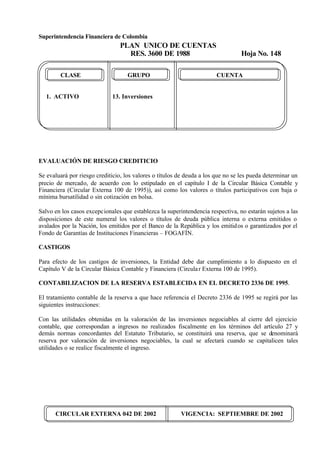Superintendencia Financiera de Colombia
PLAN UNICO DE CUENTAS
RES. 3600 DE 1988 Hoja No. 148
CIRCULAR EXTERNA 042 DE 2002 VIGENCIA: SEPTIEMBRE DE 2002
CLASE GRUPO CUENTA
1. ACTIVO 13. Inversiones
EVALUACIÓN DE RIESGO CREDITICIO
Se evaluará por riesgo crediticio, los valores o títulos de deuda a los que no se les pueda determinar un
precio de mercado, de acuerdo con lo estipulado en el capítulo I de la Circular Básica Contable y
Financiera (Circular Externa 100 de 1995)), así como los valores o títulos participativos con baja o
mínima bursatilidad o sin cotización en bolsa.
Salvo en los casos excepcionales que establezca la superintendencia respectiva, no estarán sujetos a las
disposiciones de este numeral los valores o títulos de deuda pública interna o externa emitidos o
avalados por la Nación, los emitidos por el Banco de la República y los emitidos o garantizados por el
Fondo de Garantías de Instituciones Financieras – FOGAFÍN.
CASTIGOS
Para efecto de los castigos de inversiones, la Entidad debe dar cumplimiento a lo dispuesto en el
Capítulo V de la Circular Básica Contable y Financiera (Circular Externa 100 de 1995).
CONTABILIZACION DE LA RESERVA ESTABLECIDA EN EL DECRETO 2336 DE 1995.
El tratamiento contable de la reserva a que hace referencia el Decreto 2336 de 1995 se regirá por las
siguientes instrucciones:
Con las utilidades obtenidas en la valoración de las inversiones negociables al cierre del ejercicio
contable, que correspondan a ingresos no realizados fiscalmente en los términos del artículo 27 y
demás normas concordantes del Estatuto Tributario, se constituirá una reserva, que se denominará
reserva por valoración de inversiones negociables, la cual se afectará cuando se capitalicen tales
utilidades o se realice fiscalmente el ingreso.
 