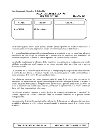 Superintendencia Financiera de Colombia
PLAN UNICO DE CUENTAS
RES. 3600 DE 1988 Hoja No. 149
CIRCULAR EXTERNA 042 DE 2002 VIGENCIA: SEPTIEMBRE DE 2002
CLASE GRUPO CUENTA
1. ACTIVO 13. Inversiones
En el evento que una entidad en un ejercicio contable decida capitalizar las utilidades derivadas de la
valoración de las inversiones negociables, no será necesario la constitución de la reserva.
Si el resultado del ejercicio contable arroja pérdidas no se constituirá la reserva a que hace referencia
esta circular. En caso de que las utilidades por la valoración de las inversiones sean superiores a las
utilidades del ejercicio, la reserva se formará a prorrata con las utilidades de cada título.
Las pérdidas resultantes en la valoración de las inversiones negociables no se podrán compensar con las
utilidades generadas por igual concepto en un mismo ejercicio, salvo que exista reserva para un
determinado título.
Las utilidades por la valoración de inversiones que se obtengan en períodos posteriores se adicionarán a
la reserva. En caso de que se presenten pérdidas en la valoración, éstas se podrán compensar hasta el
monto acumulado de la reserva del correspondiente título.
Para efectos de mantener un control pormenorizado del valor de la reserva por valorización de
inversiones, se deberá llevar un registro individual por cada título, razón por la cual no se aceptará el
sistema de grupos homogéneos o compensaciones de utilidades o pérdidas entre títulos. En todos los
casos, el tratamiento de las utilidades, pérdidas, distribución o capitalización de la reserva se hará en
forma individual para cada título o inversión.
En todo caso, se deberá constituir la reserva legal en los porcentajes señalados en el artículo 85 del
Estatuto Orgánico del Sistema Financiero sobre las utilidades obtenidas en el período contable
correspondiente.
La constitución, distribución, capitalización o afectación de la reserva por valoración de inversiones
negociables, solamente se podrá registrar una vez lo decida la asamblea general de accionistas o junta
de socios.
 