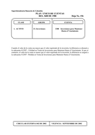 Superintendencia Bancaria de Colombia
PLAN UNICO DE CUENTAS
RES. 3600 DE 1988 Hoja No. 156
CIRCULAR EXTERNA 042 DE 2002 VIGENCIA: SEPTIEMBRE DE 2002
CLASE GRUPO CUENTA
1. ACTIVO 13. Inversiones 1308 Inversiones para Mantener
Hasta el Vencimiento
Cuando el valor de la venta sea mayor que el valor registrado de la inversión, la diferencia se abonará a
la subcuenta 412507 - Utilidad en Venta de Inversiones para Mantener Hasta el Vencimiento. Si por el
contrario, el valor de la venta es menor que el valor registrado de la inversión, la diferencia se cargará a
la subcuenta 512507 - Pérdida en Venta de Inversiones para Mantener Hasta el Vencimiento.
 