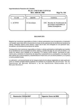 Superintendencia Financiera de Colombia
PLAN UNICO DE CUENTAS
RES. 3600 DE 1988 Hoja No. 164
Resolución 1332 de 2007 Vigencia: Enero de 2008
CLASE GRUPO CUENTA
1. ACTIVO 13. Inversiones 1332 Derechos de Transferencia de
Inversiones Negociables en
Títulos Participativos
DESCRIPCIÓN
Registra las inversiones negociables en títulos o valores participativos que el enajenante, el originador
o el receptor (para éste último únicamente en el caso de las operaciones de transferencia temporal de
valores, realizadas valores contra valores), según sea el caso, han entregado en una operación repo,
simultánea o de transferencia temporal de valores
Corresponde a las inversiones negociables en títulos o valores participativos restringidas que resultan
de la transferencia de la propiedad de dichos valores a cambio del pago de una suma de dinero, o el
recibo de valores como respaldo en la operación TTV valores contra valores, asumiendo en este
mismo acto y momento el compromiso de adquirirlos nuevamente de su contraparte o de adquirir de
ésta valores de la misma especie y características el mismo día o en una fecha posterior y a un precio
o monto predeterminado.
La valoración, y el reconocimiento de los riesgos propios de los valores registrados en esta cuenta así
como su manejo contable deberá sujetarse a lo previsto en el Capítulo XIX denominado “De las
Operaciones del Mercado Monetario y de las Operaciones Relacionadas con el
Mercado Monetario”
 