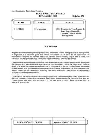 Superintendencia Bancaria de Colombia
PLAN UNICO DE CUENTAS
RES. 3600 DE 1988 Hoja No. 170
RESOLUCIÓN 1332 DE 2007 Vigencia: ENERO DE 2008
CLASE GRUPO CUENTA
1. ACTIVO 13. Inversiones 1336 Derechos de Transferencia de
Inversiones Disponibles
para la Venta en Títulos
Participativos
DESCRIPCIÓN
Registra las inversiones disponibles para la venta en títulos o valores participativos que el enajenante,
el originador o el receptor (para éste último, únicamente en el caso de las operaciones de
transferencia temporal de valores, realizadas valores contra valores), según sea el caso, han
entregado en una operación repo, simultánea o de transferencia temporal de valores
Corresponde a las inversiones disponibles para la venta en títulos o valores participativos restringidas
que resultan de la transferencia de la propiedad de dichos valores a cambio del pago de una suma de
dinero, o el recibo de valores como respaldo en la operación TTV valores contra valores, asumiendo
en este mismo acto y momento el compromiso de adquirirlos nuevamente de su contraparte o de
adquirir de ésta valores de la misma especie y características el mismo día o en una fecha posterior y
a un precio o monto predeterminado.
La valoración, y el reconocimiento de los riesgos propios de los valores registrados en esta cuenta así
como su manejo contable deberá sujetarse a lo previsto en el Capítulo XIX denominado “De las
Operaciones del Mercado Monetario y de las Operaciones Relacionadas con el
Mercado Monetario”
 