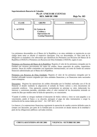 Superintendencia Bancaria de Colombia
PLAN UNICO DE CUENTAS
RES. 3600 DE 1988 Hoja No. 183
CIRCULAR EXTERNA 051 DE 2001 VIGENCIA: OCTUBRE DE 2001
CLASE GRUPO CUENTA
1. ACTIVO 14. Cartera de
Créditos y
Operaciones de
Leasing Financiero
Los préstamos descontables en el Banco de la República o en otras entidades se registrarán en este
código hasta tanto se efectúe el respectivo descuento. Una vez descontados, el valor total de la
obligación se trasladará a las subcuentas que identifican los Préstamos con Recursos del Banco de la
República (14XX25) o Préstamos con Recursos de Otras Entidades (14XX30), según el caso.
Préstamos con Recursos del Banco de la República: Registra el valor de los préstamos otorgados por la
Entidad con recursos provenientes de cupos de crédito, líneas especiales de crédito, empréstitos
externos, líneas de crédito contratadas con organismos internacionales, así como de fondos de carácter
financiero administrados por el Banco de la República.
Préstamos con Recursos de Otras Entidades: Registra el valor de los préstamos otorgados por la
Entidad utilizando recursos asignados por otras entidades financieras y no financieras tanto nacionales
como extranjeras.
Descuentos: Registra las operaciones de crédito efectuadas por la Entidad, realizadas con el fin de
financiar al deudor mediante la adquisición al contado de títulos valores u otros documentos de
contenido crediticio. Esta operación consiste normalmente en anticipar su valor, deduciendo los
intereses y comisiones pactadas, calculadas sobre el valor nominal de los documentos teniendo en
cuenta los días que median entre la fecha de operación y su vencimiento.
"Cuando el crédito se otorgue mediante el descuento de títulos valores y éstos no sean pagados a su
vencimiento, podrá el banco a su elección, perseguir el pago de tales instrumentos o exigir la
restitución de las sumas dadas por éstos". Art. 1407 del C. de Co..
Los bancos y la corporaciones financieras registrarán la operación de cambio exterior definida como la
compra con descuento, por parte de la Entidad para su conversión en deuda interna de la totalidad o
parte de las obligaciones públicas o privadas externas.
 