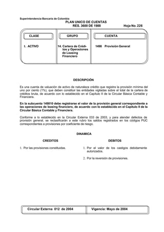 Superintendencia Bancaria de Colombia
PLAN UNICO DE CUENTAS
RES. 3600 DE 1988 Hoja No. 226
Circular Externa 012 de 2004 Vigencia: Mayo de 2004
CLASE GRUPO CUENTA
1. ACTIVO 14. Cartera de Crédi- 1498 Provisión General
tos y Operaciones
de Leasing
Financiero
DESCRIPCIÓN
Es una cuenta de valuación de activo de naturaleza crédito que registra la provisión mínima del
uno por ciento (1%), que deben constituir las entidades vigiladas sobre el total de la cartera de
créditos bruta, de acuerdo con lo establecido en el Capítulo II de la Circular Básica Contable y
Financiera.
En la subcuenta 149810 debe registrarse el valor de la provisión general correspondiente a
las operaciones de leasing financiero, de acuerdo con lo establecido en el Capítulo II de la
Circular Básica Contable y Financiera.
Conforme a lo establecido en la Circular Externa 033 de 2003, y para atender defectos de
provisión general, se reclasificarán a este rubro los saldos registrados en los códigos PUC
correspondientes a provisiones por coeficiente de riesgo.
DINAMICA
CREDITOS
1. Por las provisiones constituidas.
DEBITOS
1. Por el valor de los castigos debidamente
autorizados.
2. Por la reversión de provisiones.
 