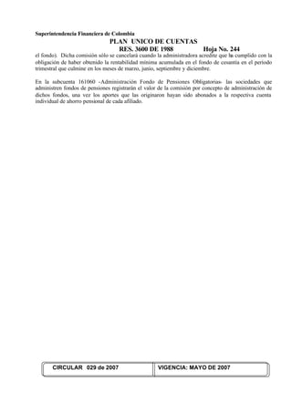 Superintendencia Financiera de Colombia
PLAN UNICO DE CUENTAS
RES. 3600 DE 1988 Hoja No. 244
CIRCULAR 029 de 2007 VIGENCIA: MAYO DE 2007
el fondo). Dicha comisión sólo se cancelará cuando la administradora acredite que ha cumplido con la
obligación de haber obtenido la rentabilidad mínima acumulada en el fondo de cesantía en el período
trimestral que culmine en los meses de marzo, junio, septiembre y diciembre.
En la subcuenta 161060 -Administración Fondo de Pensiones Obligatorias- las sociedades que
administren fondos de pensiones registrarán el valor de la comisión por concepto de administración de
dichos fondos, una vez los aportes que las originaron hayan sido abonados a la respectiva cuenta
individual de ahorro pensional de cada afiliado.
 