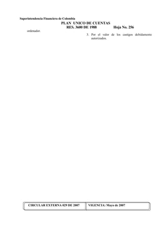 Superintendencia Financiera de Colombia
PLAN UNICO DE CUENTAS
RES. 3600 DE 1988 Hoja No. 256
CIRCULAR EXTERNA 029 DE 2007 VIGENCIA: Mayo de 2007
ordenador.
3. Por el valor de los castigos debidamente
autorizados.
 