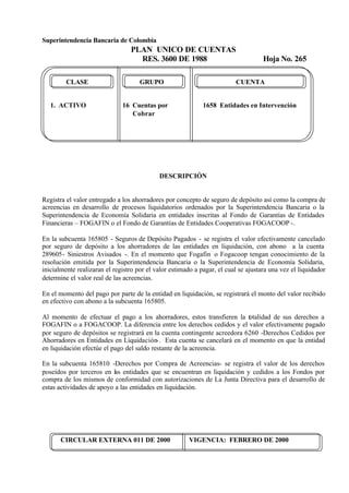 Superintendencia Bancaria de Colombia
PLAN UNICO DE CUENTAS
RES. 3600 DE 1988 Hoja No. 265
CIRCULAR EXTERNA 011 DE 2000 VIGENCIA: FEBRERO DE 2000
CLASE GRUPO CUENTA
1. ACTIVO 16 Cuentas por 1658 Entidades en Intervención
Cobrar
DESCRIPCIÓN
Registra el valor entregado a los ahorradores por concepto de seguro de depósito así como la compra de
acreencias en desarrollo de procesos liquidatorios ordenados por la Superintendencia Bancaria o la
Superintendencia de Economía Solidaria en entidades inscritas al Fondo de Garantías de Entidades
Financieras – FOGAFIN o el Fondo de Garantías de Entidades Cooperativas FOGACOOP -.
En la subcuenta 165805 - Seguros de Depósito Pagados - se registra el valor efectivamente cancelado
por seguro de depósito a los ahorradores de las entidades en liquidación, con abono a la cuenta
289605- Siniestros Avisados -. En el momento que Fogafin o Fogacoop tengan conocimiento de la
resolución emitida por la Superintendencia Bancaria o la Superintendencia de Economía Solidaria,
inicialmente realizaran el registro por el valor estimado a pagar, el cual se ajustara una vez el liquidador
determine el valor real de las acreencias.
En el momento del pago por parte de la entidad en liquidación, se registrará el monto del valor recibido
en efectivo con abono a la subcuenta 165805.
Al momento de efectuar el pago a los ahorradores, estos transfieren la totalidad de sus derechos a
FOGAFIN o a FOGACOOP. La diferencia entre los derechos cedidos y el valor efectivamente pagado
por seguro de depósitos se registrará en la cuenta contingente acreedora 6260 -Derechos Cedidos por
Ahorradores en Entidades en Liquidación-. Esta cuenta se cancelará en el momento en que la entidad
en liquidación efectúe el pago del saldo restante de la acreencia.
En la subcuenta 165810 -Derechos por Compra de Acreencias- se registra el valor de los derechos
poseídos por terceros en las entidades que se encuentran en liquidación y cedidos a los Fondos por
compra de los mismos de conformidad con autorizaciones de La Junta Directiva para el desarrollo de
estas actividades de apoyo a las entidades en liquidación.
 