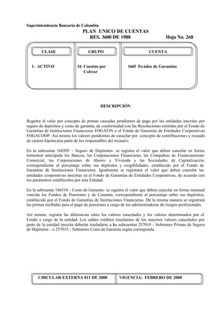 Superintendencia Bancaria de Colombia
PLAN UNICO DE CUENTAS
RES. 3600 DE 1988 Hoja No. 268
CIRCULAR EXTERNA 011 DE 2000 VIGENCIA: FEBRERO DE 2000
CLASE GRUPO CUENTA
1. ACTIVO 16 Cuentas por 1665 Fo ndos de Garantías
Cobrar
DESCRIPCIÓN
Registra el valor por concepto de primas causadas pendientes de pago por las entidades inscritas por
seguro de depósitos y costo de garantía, de conformidad con las Resoluciones emitidas por el Fondo de
Garantías de Instituciones Financieras FOGAFIN o el Fondo de Garantías de Entidades Cooperativas
FOGACOOP. Así mismo los valores pendientes de cancelar por concepto de contribuciones y recaudo
de cartera hipotecaria parte de los responsables del recaudo.
En la subcuenta 166505 - Seguro de Depósitos- se registra el valor que deben cancelar en forma
trimestral anticipada los Bancos, las Corporaciones Financieras, las Compañías de Financiamiento
Comercial, las Corporaciones de Ahorro y Vivienda y las Sociedades de Capitalización,
correspondiente al porcentaje sobre sus depósitos y exigibilidades, establecido por el Fondo de
Garantías de Instituciones Financieras. Igualmente se registrará el valor que deben cancelar las
entidades cooperativas inscritas en el Fondo de Garantías de Entidades Cooperativas, de acuerdo con
los parámetros establecidos por esta Entidad.
En la subcuenta 166510 - Costo de Garantía- se registra el valor que deben cancelar en forma mensual
vencida los Fondos de Pensiones y de Cesantía, correspondiente al porcentaje sobre sus depósitos,
establecido por el Fondo de Garantías de Instituciones Financieras. De la misma manera se registrará
las primas recibidas para el pago de pensiones a cargo de las administradoras de riesgos profesionales.
Así mismo, registra las diferencias entre los valores cancelados y los valores determinados por el
Fondo a cargo de la entidad. Los saldos créditos resultantes de los mayores valores cancelados por
parte de la entidad inscrita deberán trasladarse a las subcuentas 257010 - Sobrantes Primas de Seguro
de Depósitos - o 257015 - Sobrantes Costo de Garantía según corresponda.
 