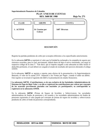 Superintendencia Financiera de Colombia
PLAN UNICO DE CUENTAS
RES. 3600 DE 1988 Hoja No. 271
RESOLUCION 0872 de 2006 VIGENCIA: MAYO DE 2006
CLASE GRUPO CUENTA
1. ACTIVO 16 Cuentas por 1687 Diversas
Cobrar
DESCRIPCIÓN
Registra las partidas pendientes de cobro por conceptos diferentes a los especificados anteriormente.
En la subcuenta 168720 se registrará el valor que la Entidad ha reclamado a la compañía de seguros por
siniestros ocurridos, para lo cual, previamente, deberá darse de baja el activo siniestrado, con cargo al
respectivo código de la clase 5. Vale decir, que el importe cargado a esta subcuenta no debe incluir el
deducible pertinente, el cual deberá ser cargado al estado de resultados del ejercicio afectando el código
529595.
En la subcuenta 168725 se registra o reporta, para efectos de la presentación a la Superintendencia
Bancaria, el valor de la cuenta 2535 -Impuesto a las Ventas por Pagar-, cuando el saldo sea débito.
Este registro se reversará el siguiente día hábil a la presentación de estados financieros.
La subcuenta 168730 –Contribuciones- es de uso exclusivo de las Sociedades Administradoras de
Sistemas de Pago de Bajo Valor y en ella se registrará las contribuciones por cobrar por concepto
de los acuerdos previamente pactados con asociados y/o participantes; su contrapartida se
registrará en la subcuenta 419530.
En la subcuenta 168760 -Primas de Seguro de Invalidez y Sobrevivencia- las sociedades
administradoras de fondos de pensiones y de cesantía y las sociedades administradoras de fondos de
pensiones registrarán el valor pagado por concepto de primas de seguro de invalidez y sobrevivencia
pendiente de cobro al fondo de pensiones correspondiente.
 