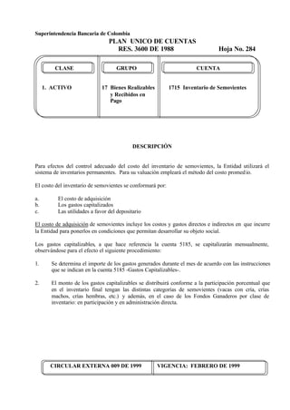 Superintendencia Bancaria de Colombia
PLAN UNICO DE CUENTAS
RES. 3600 DE 1988 Hoja No. 284
CIRCULAR EXTERNA 009 DE 1999 VIGENCIA: FEBRERO DE 1999
CLASE GRUPO CUENTA
1. ACTIVO 17 Bienes Realizables 1715 Inventario de Semovientes
y Recibidos en
Pago
DESCRIPCIÓN
Para efectos del control adecuado del costo del inventario de semovientes, la Entidad utilizará el
sistema de inventarios permanentes. Para su valuación empleará el método del costo promedio.
El costo del inventario de semovientes se conformará por:
a. El costo de adquisición
b. Los gastos capitalizados
c. Las utilidades a favor del depositario
El costo de adquisición de semovientes incluye los costos y gastos directos e indirectos en que incurre
la Entidad para ponerlos en condiciones que permitan desarrollar su objeto social.
Los gastos capitalizables, a que hace referencia la cuenta 5185, se capitalizarán mensualmente,
observándose para el efecto el siguiente procedimiento:
1. Se determina el importe de los gastos generados durante el mes de acuerdo con las instrucciones
que se indican en la cuenta 5185 -Gastos Capitalizables-.
2. El monto de los gastos capitalizables se distribuirá conforme a la participación porcentual que
en el inventario final tengan las distintas categorías de semovientes (vacas con cría, crías
machos, crías hembras, etc.) y además, en el caso de los Fondos Ganaderos por clase de
inventario: en participación y en administración directa.
 