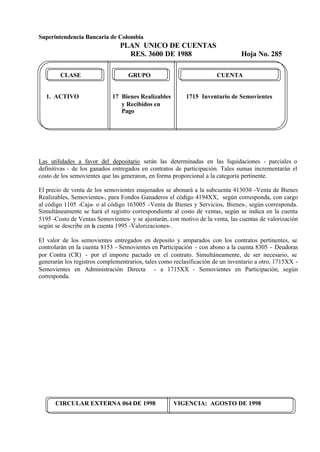 Superintendencia Bancaria de Colombia
PLAN UNICO DE CUENTAS
RES. 3600 DE 1988 Hoja No. 285
CIRCULAR EXTERNA 064 DE 1998 VIGENCIA: AGOSTO DE 1998
CLASE GRUPO CUENTA
1. ACTIVO 17 Bienes Realizables 1715 Inventario de Semovientes
y Recibidos en
Pago
Las utilidades a favor del depositario serán las determinadas en las liquidaciones - parciales o
definitivas - de los ganados entregados en contratos de participación. Tales sumas incrementarán el
costo de los semovientes que las generaron, en forma proporcional a la categoría pertinente.
El precio de venta de los semovientes enajenados se abonará a la subcuenta 413030 -Venta de Bienes
Realizables, Semovientes-, para Fondos Ganaderos el código 4194XX, según corresponda, con cargo
al código 1105 -Caja- o al código 163005 -Venta de Bienes y Servicios, Bienes-, según corresponda.
Simultáneamente se hará el registro correspondiente al costo de ventas, según se indica en la cuenta
5195 -Costo de Ventas Semovientes- y se ajustarán, con motivo de la venta, las cuentas de valorización
según se describe en la cuenta 1995 -Valorizaciones-.
El valor de los semovientes entregados en deposito y amparados con los contratos pertinentes, se
controlarán en la cuenta 8153 - Semovientes en Participación - con abono a la cuenta 8305 - Deudoras
por Contra (CR) - por el importe pactado en el contrato. Simultáneamente, de ser necesario, se
generarán los registros complementrarios, tales como reclasificación de un inventario a otro, 1715XX -
Semovientes en Administraciòn Directa - a 1715XX - Semovientes en Participación, según
corresponda.
 