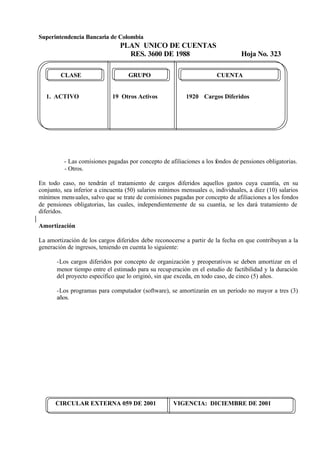 Superintendencia Bancaria de Colombia
PLAN UNICO DE CUENTAS
RES. 3600 DE 1988 Hoja No. 323
CIRCULAR EXTERNA 059 DE 2001 VIGENCIA: DICIEMBRE DE 2001
CLASE GRUPO CUENTA
1. ACTIVO 19 Otros Activos 1920 Cargos Diferidos
- Las comisiones pagadas por concepto de afiliaciones a los fondos de pensiones obligatorias.
- Otros.
En todo caso, no tendrán el tratamiento de cargos diferidos aquellos gastos cuya cuantía, en su
conjunto, sea inferior a cincuenta (50) salarios mínimos mensuales o, individuales, a diez (10) salarios
mínimos mensuales, salvo que se trate de comisiones pagadas por concepto de afiliaciones a los fondos
de pensiones obligatorias, las cuales, independientemente de su cuantía, se les dará tratamiento de
diferidos.
Amortización
La amortización de los cargos diferidos debe reconocerse a partir de la fecha en que contribuyan a la
generación de ingresos, teniendo en cuenta lo siguiente:
-Los cargos diferidos por concepto de organización y preoperativos se deben amortizar en el
menor tiempo entre el estimado para su recuperación en el estudio de factibilidad y la duración
del proyecto específico que lo originó, sin que exceda, en todo caso, de cinco (5) años.
-Los programas para computador (software), se amortizarán en un período no mayor a tres (3)
años.
 