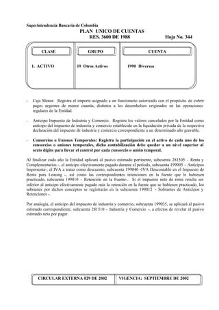Superintendencia Bancaria de Colombia
PLAN UNICO DE CUENTAS
RES. 3600 DE 1988 Hoja No. 344
CIRCULAR EXTERNA 029 DE 2002 VIGENCIA: SEPTIEMBRE DE 2002
CLASE GRUPO CUENTA
1. ACTIVO 19 Otros Activos 1990 Diversos
- Caja Menor. Registra el importe asignado a un funcionario autorizado con el propósito de cubrir
pagos urgentes de menor cuantía, distintos a los desembolsos originados en las operaciones
regulares de la Entidad.
- Anticipo Impuesto de Industria y Comercio. Registra los valores cancelados por la Entidad como
anticipo del impuesto de industria y comercio establecido en la liquidación privada de la respectiva
declaración del impuesto de industria y comercio correspondiente a un determinado año gravable.
- Consorcios o Uniones Temporales: Registra la participación en el activo de cada uno de los
consorcios o uniones temporales, dicha contabilización debe quedar a un nivel superior al
sexto dígito para llevar el control por cada consorcio o unión temporal.
Al finalizar cada año la Entidad aplicará al pasivo estimado pertinente, subcuenta 281505 - Renta y
Complementarios -, el anticipo efectivamente pagado durante el período, subcuenta 199005 - Anticipos
Imporrenta-; el IVA a tratar como descuento, subcuenta 199040 -IVA Descontable en el Impuesto de
Renta para Leasing -, así como las correspondientes retenciones en la fuente que le hubiesen
practicado, subcuenta 199010 - Retención en la Fuente-. Si el impuesto neto de renta resulta ser
inferior al anticipo efectivamente pagado más la retención en la fuente que se hubiesen practicado, los
sobrantes por dichos conceptos se registrarán en la subcuenta 199012 - Sobrantes de Anticipos y
Retenciones -.
Por analogía, el anticipo del impuesto de industria y comercio, subcuenta 199035, se aplicará al pasivo
estimado correspondiente, subcuenta 281510 - Industria y Comercio -, a efectos de revelar el pasivo
estimado neto por pagar.
 