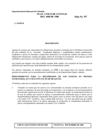 Superintendencia Bancaria de Colombia
PLAN UNICO DE CUENTAS
RES. 3600 DE 1988 Hoja No. 357
CIRCULAR EXTERNA 059 DE 2001 VIGENCIA: DICIEMBRE DE 2001
2. PASIVO
DESCRIPCIÓN
Agrupa las cuentas que representan las obligaciones presentes contraidas por la Entidad en desarrollo
del giro ordinario de su actividad. Comprende depósitos y exigibilidades, fondos interbancarios
comprados y pactos de recompra, aceptaciones (bancarias) en circulación, créditos de bancos y otras
obligaciones financieras, cuentas por pagar, títulos de inversión en circulación, otros pasivos, pasivos
estimados y provisiones y los bonos obligatoriamente convertibles en acciones.
Las cuentas que integran esta clase tendrán siempre saldo crédito, con excepción de las pensiones de
jubilación por amortizar que serán deducidas de la correspondiente cuenta.
Los pasivos expresados en moneda extranjera, en UVR o que tengan pacto de reajuste, deberán
ajustarse de acuerdo con los procedimientos establecidos en las disposiciones legales vigentes.
PROCEDIMIENTO PARA LA REEXPRESION DE LOS PASIVOS EN MONEDA
EXTRANJERA, EN UVR O CON PACTO DE REAJUSTE.
Al finalizar cada mes se realizarán los siguientes ajustes:
1. Teniendo en cuenta que los pasivos en o denominados en moneda extranjera poseídos en el
exterior se registran a la tasa convenida en la operación o, en su defecto, a la tasa representativa
del mercado vigente para ese día, la diferencia en cambio que resulte se reexpresará con base en
la tasa de cambio que resulte de aplicar el procedimiento establecido para el efecto por la
Superintendencia Bancaria, registrando dicho ajuste como un mayor valor del pasivo con cargo
a la cuenta 5135 -Cambios-, salvo cuando deba activarse. En caso que dicha tasa de cambio
sufra disminución frente a la última registrada, la reexpresión se contabilizará debitando el
pasivo correspondiente, abonando a la cuenta 5135 -Cambios-.
 