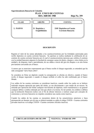 Superintendencia Bancaria de Colombia
PLAN UNICO DE CUENTAS
RES. 3600 DE 1988 Hoja No. 359
CIRCULAR EXTERNA 001 DE 1999 VIGENCIA: ENERO DE 1999
CLASE GRUPO CUENTA
2. PASIVO 21 Depósitos y 2105 Depósitos en Cuenta
Exigibilidades Corriente Bancaria
DESCRIPCIÓN
Registra el valor de las sumas adeudadas a los cuentacorrientistas por las Entidades autorizadas para
recibir depósitos en cuenta corriente bancaria. Su apertura se realiza mediante la celebración de un
contrato de cuenta corriente bancaria por el cual el cuentacorrentista (persona que celebra el contrato
con la entidad bancaria) adquiere la facultad de consignar sumas de dinero, cheques y otros títulos en la
entidad y de disponer, total o parcialmente, de sus saldos a través del giro de cheques o en otra forma
previamente convenida con el banco.
A menos que se mencione expresamente que el banco recibe el cheque negociado, se entenderá que ha
sido consignado "salvo buen cobro".
Se considera en firme un depósito cuando la consignación se efectúa en efectivo, cuando el banco
recibe el cheque negociado o cuando el cheque recibido al cobro ha sido confirmado por el banco
librado.
Los saldos de las cuentas corrientes se consideran inactivos, cuando sobre las cuales no se hubiere
realizado ninguna operación por parte del titular, ya sea directamente o por medio de un tercero. Se
entiende por operación del titular cualquier movimiento de depósito, retiro transferencia o en general
cualquier débito o crédito ordenado por éste que afecte a la misma. En tal sentido, los créditos o débitos
que la institución financiera realice con el fin de abonar intereses o realizar cargos por concepto de
comisiones y servicios bancarios no impiden considerar una cuenta como inactiva.
Cuando los saldos de las cuentas se encuentren dentro de las características anteriores y haya
permanecido así durante seis (6) mes se deberá trasladar su saldo al código 210520 - Cuentas corrientes
privadas inactivas o al código 210530 - Cuentas corrientes oficiales inactivas.
 