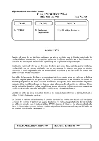 Superintendencia Bancaria de Colombia
PLAN UNICO DE CUENTAS
RES. 3600 DE 1988 Hoja No. 363
CIRCULAR EXTERNA 001 DE 1999 VIGENCIA: ENERO DE 1999
CLASE GRUPO CUENTA
2. PASIVO 21 Depósitos y 2120 Depósitos de Ahorro
Exigibilidades
DESCRIPCIÓN
Registra el valor de los depósitos ordinarios de ahorro recibidos por la Entidad autorizada, de
conformidad con un contrato y el respectivo reglamento de ahorros aprobado por la Superintendencia
Bancaria. No están sujetos a condiciones especiales y son exigibles en cualquier tiempo.
Igualmente, registra el valor de los depósitos de ahorro por sumas fijas, recibidas por la Entidad de
conformidad con un contrato celebrado con sus depositantes de ahorros para pagar en tiempo
convenido la suma depositada más las acumulaciones acordadas y por las cuales se expide una
certificación en prueba del contrato.
Los saldos de las cuentas de ahorros se consideran inactivos, cuando sobre las cuales no se hubiere
realizado ninguna operación por parte del titular, ya sea directamente o por medio de un tercero. Se
entiende por operación del titular cualquier movimiento de depósito, retiro transferencia o en general
cualquier débito o crédito ordenado por éste que afecte a la misma. En tal sentido, los créditos o débitos
que la institución financiera realice con el fin de abonar intereses o realizar cargos por concepto de
comisiones y servicios bancarios no impiden considerar una cuenta como inactiva.
Cuando los saldos de las se encuentren dentro de las características anteriores se deberá, trasladar al
código 212008 - Ordinarias inactivas .
La Entidad, al terminar unilateralmente el contrato de cuenta de ahorros ante hechos que configuren
violación del contrato de depósito en cuenta de ahorros por parte del cuentahabiente, deberá trasladar
los saldos no retirados por el titular, al código 277020 -Cuentas de Ahorro-. De tal eventualidad debe
darse al cliente aviso oportuno, dejando en el correspondiente fólder constancia expresa del hecho, en
los términos de la Circular Externa 044/88.
 