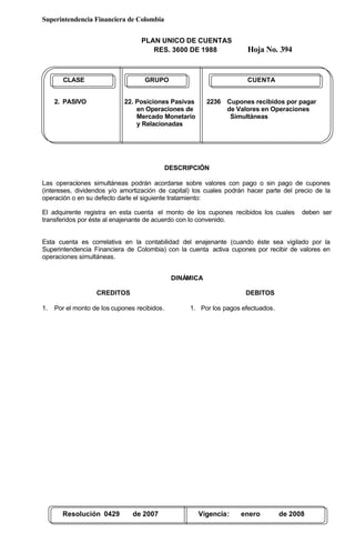 Superintendencia Financiera de Colombia
PLAN UNICO DE CUENTAS
RES. 3600 DE 1988 Hoja No. 394
Resolución 0429 de 2007 Vigencia: enero de 2008
CLASE GRUPO CUENTA
2. PASIVO 22. Posiciones Pasivas 2236 Cupones recibidos por pagar
en Operaciones de de Valores en Operaciones
Mercado Monetario Simultáneas
y Relacionadas
DESCRIPCIÓN
Las operaciones simultáneas podrán acordarse sobre valores con pago o sin pago de cupones
(intereses, dividendos y/o amortización de capital) los cuales podrán hacer parte del precio de la
operación o en su defecto darle el siguiente tratamiento:
El adquirente registra en esta cuenta el monto de los cupones recibidos los cuales deben ser
transferidos por éste al enajenante de acuerdo con lo convenido.
Esta cuenta es correlativa en la contabilidad del enajenante (cuando éste sea vigilado por la
Superintendencia Financiera de Colombia) con la cuenta activa cupones por recibir de valores en
operaciones simultáneas.
DINÁMICA
CREDITOS
1. Por el monto de los cupones recibidos.
DEBITOS
1. Por los pagos efectuados.
 