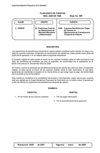 Superintendencia Financiera de Colombia
PLAN UNICO DE CUENTAS
RES. 3600 DE 1988 Hoja No. 400
Resolución 0429 de 2007 Vigencia: enero de 2008
CLASE GRUPO CUENTA
2. PASIVO 22. Posiciones Pasivas 2250 Cupones Recibidos por Pagar
en Operaciones de de Valores en
Mercado Monetario Operaciones de Transferencia
y Relacionadas Temporal de Valores
DESCRIPCIÓN
Las operaciones de transferencia temporal de valores podrán acordarse sobre valores con pago o sin
pago de cupones (intereses, dividendos y/o amortización de capital) los cuales podrán hacer parte del
precio de la operación o en su defecto darle el siguiente tratamiento:
El receptor registra en esta cuenta el monto de los cupones recibidos sobre el valor principal el cual
debe ser transferido de inmediato por éste al originador, de conformidad con lo establecido en el
literal d del artículo 3º. Del decreto 4432 de 2006.
Así mismo, cuando la operación de transferencia temporal de valores sea valor por valor, el originador
registra en esta cuenta el monto de los cupones recibido sobre el valor secundario, el cual debe
igualmente ser transferido al receptor en la misma fecha en que tenga lugar el pago, de conformidad
con lo previsto en la norma anterior.
Esta cuenta es correlativa en la contabilidad del receptor o del originador, según sea el caso (cuando
éste sea vigilado por la Superintendencia Financiera de Colombia) con la cuenta activa “Cupones por
recibir de valores en operaciones de transferencia temporal de valores”
DINÁMICA
CREDITOS
1. Por el monto de los cupones recibidos.
DEBITOS
1. Por los pagos efectuados.
2. Por el incumplimiento de la operación.
 