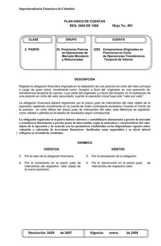 Superintendencia Financiera de Colombia
PLAN UNICO DE CUENTAS
RES. 3600 DE 1988 Hoja No. 403
Resolución 0429 de 2007 Vigencia: enero de 2008
CLASE GRUPO CUENTA
2. PASIVO 22. Posiciones Pasivas 2255 Compromisos Originados en
en Operaciones de Posiciones en Corto
Mercado Monetario de Operaciones Transferencia
y Relacionadas Temporal de Valores
DESCRIPCIÓN
Registra la obligación financiera originada en la realización de una posición en corto del valor principal
a cargo de quien actuó inicialmente como receptor a favor del originador en una operación de
transferencia temporal de valores, o por parte del originador y a favor del receptor en la realización de
una posición en corto del valor secundario, cuando la operación inicial haya sido “valor por valor”.
La obligación financiera deberá registrarse por el precio justo de intercambio del valor objeto de la
operación registrado inicialmente en la cuenta de orden contingente acreedora. Cuando el monto de
la posición en corto difiera del precio justo de intercambio del valor, esta diferencia se registrará
como utilidad o pérdida en el estado de resultados según corresponda.
La obligación registrada en el pasivo deberá valorarse y contabilizarse diariamente a precios de mercado
o actualizarse diariamente a precios justos de intercambio, según la naturaleza y características del valor
objeto de la operación y de acuerdo con los parámetros establecidos en las disposiciones vigentes sobre
valuación o valoración de inversiones financieras clasificadas como negociables y su efecto deberá
reflejarse en el estado de resultados.
DINÁMICA
CRÉDITOS
3. Por el valor de la obligación financiera.
4. Por el incremento en el precio justo de
intercambio del respectivo valor objeto de
la nueva operación.
DÉBITOS
3. Por la cancelación de la obligación.
4. Por la disminución en el precio justo de
intercambio del respectivo valor.
 