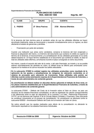 Superintendencia Financiera de Colombia
PLAN UNICO DE CUENTAS
RES. 3600 DE 1988 Hoja No. 467
Resolución 01896 de 2006 Vigencia: Octubre de 2006
CLASE GRUPO CUENTA
2. PASIVO 27 Otros Pasivos 2720 Abonos Diferidos
Si la tenencia del bien termina para el vendedor antes de que las utilidades diferidas se hayan
amortizado totalmente, éstas se reconocerán y causarán inmediatamente como un ingreso, es decir
afectando el estado de ganancias y pérdidas.
- Financiación por parte del vendedor.
Cuando una institución que actúa como vendedora, conserva la tenencia del bien enajenado y
financia la adquisición del mismo, si el término del documento que contiene el crédito es superior al
término de la tenencia, el reconocimiento y la contabilización de las utilidades generadas en la venta
deberá basarse en el mayor término establecido en el documento que contiene el crédito, es decir el
total de utilidades debe diferirse y amortizarse durante el plazo consagrado en dicho documento.
Así mismo, cuando el recaudo del valor de la venta, o del valor financiado, es incierto y no es posible
estimar razonablemente las pérdidas en cobro, la utilidad bruta se diferirá para amortizarla como
ingreso en la medida en la cual se recauden los saldos adeudados.
En la subcuenta 272085 la entidad registra las utilidades producidas como resultado de la
aplicación de los ajustes y actualizaciones de márgenes de valoración contenidos en el
sistema de proveedor para valoración de inversiones. Estas utilidades sólo podrán ser
diferidas cuando exista autorización expresa de la Superintendencia Financiera de Colombia, a
través de acto administrativo de contenido general.
Su amortización se deberá realizar en alícuotas diarias aplicando el método de línea recta, en
los plazos máximos establecidos por la Superintendencia Financiera de Colombia, a través de
acto administrativo de contenido general.
La subcuenta 272091 – Defecto del Costo de la Inversión sobre el Valor en Libros- es para uso
exclusivo de los estados financieros consolidados, en ella se registrarán los valores correspondientes
a las diferencias entre el valor de adquisición de la inversión y el Valor Patrimonial Proporcional
(V.P.P.) en los términos del Capítulo X de la Circular Básica Contable y Financiera. Esta subcuenta
se constituye únicamente en el proceso de consolidación. Su amortización se efectuará contra la
subcuenta 429550 – Amortización Defecto del Costo de la Inversión del Valor en Libros.
No sobra advertir que los ajustes realizados para efecto de la consolidación no afectarán la
información reportada en los estados financieros individuales.
 