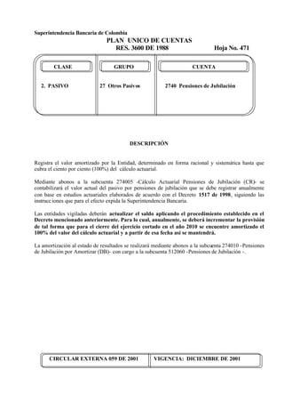 Superintendencia Bancaria de Colombia
PLAN UNICO DE CUENTAS
RES. 3600 DE 1988 Hoja No. 471
CIRCULAR EXTERNA 059 DE 2001 VIGENCIA: DICIEMBRE DE 2001
CLASE GRUPO CUENTA
2. PASIVO 27 Otros Pasivos 2740 Pensiones de Jubilación
DESCRIPCIÓN
Registra el valor amortizado por la Entidad, determinado en forma racional y sistemática hasta que
cubra el ciento por ciento (100%) del cálculo actuarial.
Mediante abonos a la subcuenta 274005 -Cálculo Actuarial Pensiones de Jubilación (CR)- se
contabilizará el valor actual del pasivo por pensiones de jubilación que se debe registrar anualmente
con base en estudios actuariales elaborados de acuerdo con el Decreto 1517 de 1998, siguiendo las
instrucciones que para el efecto expida la Superintendencia Bancaria.
Las entidades vigiladas deberán actualizar el saldo aplicando el procedimiento establecido en el
Decreto mencionado anteriormente. Para lo cual, anualmente, se deberá incrementar la provisión
de tal forma que para el cierre del ejercicio cortado en el año 2010 se encuentre amortizado el
100% del valor del cálculo actuarial y a partir de esa fecha así se mantendrá.
La amortización al estado de resultados se realizará mediante abonos a la subcuenta 274010 -Pensiones
de Jubilación por Amortizar (DB)- con cargo a la subcuenta 512060 -Pensiones de Jubilación -.
 