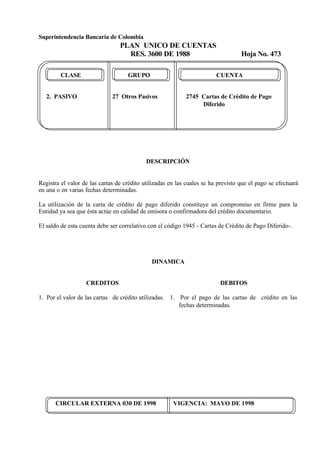 Superintendencia Bancaria de Colombia
PLAN UNICO DE CUENTAS
RES. 3600 DE 1988 Hoja No. 473
CIRCULAR EXTERNA 030 DE 1998 VIGENCIA: MAYO DE 1998
CLASE GRUPO CUENTA
2. PASIVO 27 Otros Pasivos 2745 Cartas de Crédito de Pago
Diferido
DESCRIPCIÓN
Registra el valor de las cartas de crédito utilizadas en las cuales se ha previsto que el pago se efectuará
en una o en varias fechas determinadas.
La utilización de la carta de crédito de pago diferido constituye un compromiso en firme para la
Entidad ya sea que ésta actúe en calidad de emisora o confirmadora del crédito documentario.
El saldo de esta cuenta debe ser correlativo con el código 1945 - Cartas de Crédito de Pago Diferido-.
DINAMICA
CREDITOS
1. Por el valor de las cartas de crédito utilizadas.
DEBITOS
1. Por el pago de las cartas de crédito en las
fechas determinadas.
 