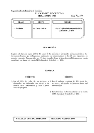 Superintendencia Bancaria de Colombia
PLAN UNICO DE CUENTAS
RES. 3600 DE 1988 Hoja No. 479
CIRCULAR EXTERNA 030 DE 1998 VIGENCIA: MAYO DE 1998
CLASE GRUPO CUENTA
2. PASIVO 27 Otros Pasivos 2765 Exigibilidad Disponible 10%
Artículo 6 Ley 4/80
DESCRIPCIÓN
Registra el diez por ciento (10%) del valor de las acciones y dividendos correspondientes a las
inversiones forzosas que no hayan sido reclamados por sus propietarios en dos (2) años siguientes a su
emisión o decreto. Transcurridos tres (3) años, contados desde la fecha de contabilización, esta cuenta
se debitará con abono a la cuenta 3435 -Superávit, Artículo 6 Ley 4/80-.
DINAMICA
CREDITOS
1. Por el 10% del valor de las acciones y
dividendos no reclamados con cargo a las
cuentas 2520 -Dividendos- y 3105 -Capital
Suscrito y Pagado-.
DEBITOS
1. Por el reclamo y entrega del 10% sobre las
acciones y dividendos reclamados dentro del
término legal.
2. Por el traslado en forma definitiva a la cuenta
3435 -Superávit, Artículo 6 Ley 4/80-.
 