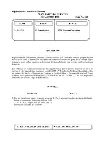 Superintendencia Bancaria de Colombia
PLAN UNICO DE CUENTAS
RES. 3600 DE 1988 Hoja No. 480
CIRCULAR EXTERNA 015 DE 2001 VIGENCIA: ABRIL DE 2001
CLASE GRUPO CUENTA
2. PASIVO 27 Otros Pasivos 2770 Cuentas Canceladas
DESCRIPCIÓN
Registra el valor de los saldos en cuenta corriente bancaria o en cuentas de ahorros, que por diversos
hechos tales como la terminación unilateral del respectivo contrato por parte de la Entidad, deban
trasladarse a este código y ponerse a disposición del cuentahabiente, para su retiro en el momento que
lo solicite.
Los saldos de las cuentas canceladas que hayan permanecido por un período mayor de un año y no
superen el valor equivalente a trescientos veintidós (322) UVR, serán transferidos por la entidad a título
de mutuo a la Nación - Ministerio de Hacienda y Crédito Público - Dirección General del Tesoro
Nacional en cumplimiento de lo establecido en el artículo 36º del Decreto 2331 de 1998, registrando
una cuenta por cobrar a cargo de dicha entidad.
DINAMICA
CREDITOS
1. Por los traslados de saldos en cuenta corriente
bancaria o en cuentas de ahorros, códigos 2105,
2120 ó 2125, según sea el caso, por la
terminación unilateral del contrato.
DEBITOS
1. Por el retiro de los saldos, por parte del cliente.
 