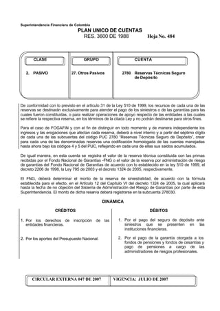 Superintendencia Financiera de Colombia
PLAN UNICO DE CUENTAS
RES. 3600 DE 1988 Hoja No. 484
CIRCULAR EXTERNA 047 DE 2007 VIGENCIA: JULIO DE 2007
CLASE GRUPO CUENTA
2. PASIVO 27. Otros Pasivos 2780 Reservas Técnicas Seguro
de Depósito
De conformidad con lo previsto en el artículo 31 de la Ley 510 de 1999, los recursos de cada una de las
reservas se destinarán exclusivamente para atender el pago de los siniestros o de las garantías para las
cuales fueron constituidas, o para realizar operaciones de apoyo respecto de las entidades a las cuales
se refiere la respectiva reserva, en los términos de la citada Ley y no podrán destinarse para otros fines.
Para el caso de FOGAFIN y con el fin de distinguir en todo momento y de manera independiente los
ingresos y las erogaciones que afectan cada reserva, deberá a nivel interno y a partir del séptimo dígito
de cada una de las subcuentas del código PUC 2780 “Reservas Técnicas Seguro de Depósito”, crear
para cada una de las denominadas reservas una codificación homologada de las cuentas manejadas
hasta ahora bajo los códigos 4 y 5 del PUC, reflejando en cada una de ellas sus saldos acumulados.
De igual manera, en esta cuenta se registra el valor de la reserva técnica constituida con las primas
recibidas por el Fondo Nacional de Garantías -FNG o el valor de la reserva por administración de riesgo
de garantías del Fondo Nacional de Garantías de acuerdo con lo establecido en la ley 510 de 1999, el
decreto 2206 de 1998, la Ley 795 de 2003 y el decreto 1324 de 2005, respectivamente.
El FNG, deberá determinar el monto de la reserva de siniestralidad, de acuerdo con la fórmula
establecida para el efecto, en el Artículo 12 del Capítulo VI del decreto 1324 de 2005, la cual aplicará
hasta la fecha de no objeción del Sistema de Administración del Riesgo de Garantías por parte de esta
Superintendencia. El monto de dicha reserva deberá registrarse en la subcuenta 278030.
DINÁMICA
CRÉDITOS
1. Por los derechos de inscripción de las
entidades financieras.
2. Por los aportes del Presupuesto Nacional.
DÉBITOS
1. Por el pago del seguro de depósito ante
siniestros que se presenten en las
instituciones financieras.
2. Por el pago de la garantía otorgada a los
fondos de pensiones y fondos de cesantías y
pago de pensiones a cargo de las
administradores de riesgos profesionales.
 