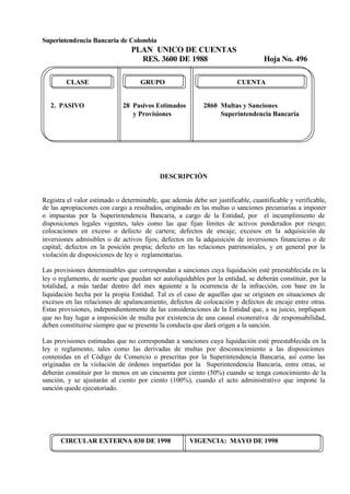 Superintendencia Bancaria de Colombia
PLAN UNICO DE CUENTAS
RES. 3600 DE 1988 Hoja No. 496
CIRCULAR EXTERNA 030 DE 1998 VIGENCIA: MAYO DE 1998
CLASE GRUPO CUENTA
2. PASIVO 28 Pasivos Estimados 2860 Multas y Sanciones
y Provisiones Superintendencia Bancaria
DESCRIPCIÓN
Registra el valor estimado o determinable, que además debe ser justificable, cuantificable y verificable,
de las apropiaciones con cargo a resultados, originado en las multas o sanciones pecuniarias a imponer
o impuestas por la Superintendencia Bancaria, a cargo de la Entidad, por el incumplimiento de
disposiciones legales vigentes, tales como las que fijan límites de activos ponderados por riesgo;
colocaciones en exceso o defecto de cartera; defectos de encaje; excesos en la adquisición de
inversiones admisibles o de activos fijos; defectos en la adquisición de inversiones financieras o de
capital; defectos en la posición propia; defecto en las relaciones patrimoniales, y en general por la
violación de disposiciones de ley o reglamentarias.
Las provisiones determinables que correspondan a sanciones cuya liquidación esté preestablecida en la
ley o reglamento, de suerte que puedan ser autoliquidables por la entidad, se deberán constituir, por la
totalidad, a más tardar dentro del mes siguiente a la ocurrencia de la infracción, con base en la
liquidación hecha por la propia Entidad. Tal es el caso de aquellas que se originen en situaciones de
excesos en las relaciones de apalancamiento, defectos de colocación y defectos de encaje entre otras.
Estas provisiones, independientemente de las consideraciones de la Entidad que, a su juicio, impliquen
que no hay lugar a imposición de multa por existencia de una causal exonerativa de responsabilidad,
deben constituirse siempre que se presente la conducta que dará origen a la sanción.
Las provisiones estimadas que no correspondan a sanciones cuya liquidación esté preestablecida en la
ley o reglamento, tales como las derivadas de multas por desconocimiento a las disposiciones
contenidas en el Código de Comercio o prescritas por la Superintendencia Bancaria, así como las
originadas en la violación de órdenes impartidas por la Superintendencia Bancaria, entre otras, se
deberán constituir por lo menos en un cincuenta por ciento (50%) cuando se tenga conocimiento de la
sanción, y se ajustarán al ciento por ciento (100%), cuando el acto administrativo que impone la
sanción quede ejecutoriado.
 