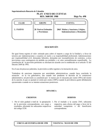 Superintendencia Bancaria de Colombia
PLAN UNICO DE CUENTAS
RES. 3600 DE 1988 Hoja No. 498
CIRCULAR EXTERNA 030 DE 1998 VIGENCIA: MAYO DE 1998
CLASE GRUPO CUENTA
2. PASIVO 28 Pasivos Estimados 2865 Multas y Sanciones, Litigios,
y Provisiones Indemnizaciones y Demandas
DESCRIPCIÓN
De igual forma registra el valor estimado para cubrir el importe a cargo de la Entidad y a favor de
terceros por indemnizaciones a usuarios en razón a su responsabilidad profesional, indemnizaciones
por responsabilidad civil, demandas laborales, demandas por incumplimiento de contratos, yotras
provisiones cuya contingencia de pérdida sea probable y su valor razonablemente cuantificable. La
constitución de la provisión pertinente se efectuará de acuerdo con lo establecido en el artículo 52 del
Decreto 2649 de 1993.
En el caso de procesos judiciales, la provisión se debe registrar a la iniciación de estos.
Tratándose de sanciones impuestas por autoridades administrativas, cuando haya concluido la
actuación en la vía gubernativa, aún cuando esté pendiente la decisión de lo contencioso
administrativo, tal provisión se constituirá por lo menos por el cincuenta por ciento (50%) del monto
de la sanción, la que se ajustará al ciento por ciento (100%) cuando la providencia quede debidamente
ejecutoriada o cuando no se intenten actuaciones posteriores.
DINAMICA
CREDITOS
1. Por el valor gradual o total de la apropiación
de la provisión correspondiente, con cargo a
resultados, afectando las subcuentas respectivas
del código 5230.
DEBITOS
1. Por el traslado a la cuenta 2565, subcuenta
respectiva, para efectos del pago a favor de la
autoridad competente o del beneficiario
correspondiente.
 