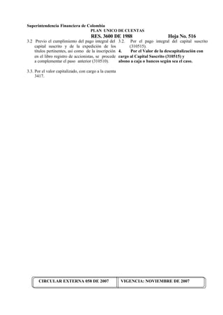 Superintendencia Financiera de Colombia
PLAN UNICO DE CUENTAS
RES. 3600 DE 1988 Hoja No. 516
CIRCULAR EXTERNA 058 DE 2007 VIGENCIA: NOVIEMBRE DE 2007
3.2 Previo el cumplimiento del pago integral del
capital suscrito y de la expedición de los
títulos pertinentes, así como de la inscripción
en el libro registro de accionistas, se procede
a complementar el paso anterior (310510).
3.3. Por el valor capitalizado, con cargo a la cuenta
3417.
3.2. Por el pago integral del capital suscrito
(310515).
4. Por el Valor de la descapitalización con
cargo al Capital Suscrito (310515) y
abono a caja o bancos según sea el caso.
 