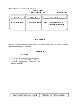 Superintendencia Financiera de Colombia
PLAN UNICO DE CUENTAS
RES. 3600 DE 1988 Hoja No. 545
CIRCULAR EXTERNA 042 DE 2002 VIGENCIA: SEPTIEMBRE DE 2002
CLASE GRUPO CUENTA
3. PATRIMONIO 34 Superávit o Déficit 3430 Ejecución Programa de
Extensión Agropecuaria
DESCRIPCION
Registra el valor de las partidas capitalizables, es decir, los desembolsos que la Entidad hace para
adquirir bienes muebles o inmuebles.
DINAMICA
CREDITOS
1. Por el valor de los desembolsos capitalizables
con cargo a la cuenta 2760 - Programa
Extensión Agropecuaria Sustitutivo de
Impuesto de Renta -.
 